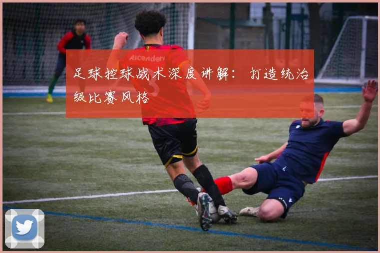 足球控球战术深度讲解：打造统治级比赛风格