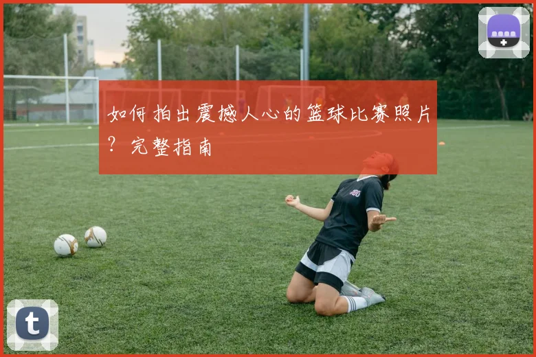 如何拍出震撼人心的篮球比赛照片？完整指南