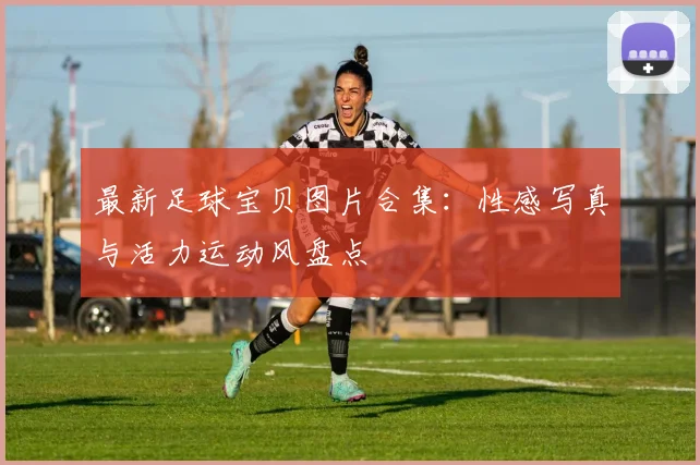 最新足球宝贝图片合集：性感写真与活力运动风盘点